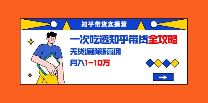 知乎带货实操营:一次吃透知乎带货全攻略 无货源躺赚高佣,月入1-10万-资源宝库吧