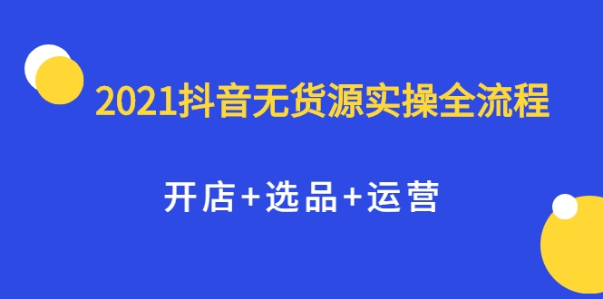 2021抖音无货源实操全流程,开店+选品+运营,全职兼职都可操作-资源宝库吧