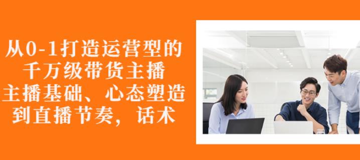 从0-1打造运营型的带货主播:主播基础、心态塑造,能力培养到直播节奏,话术进行全面讲-资源宝库吧