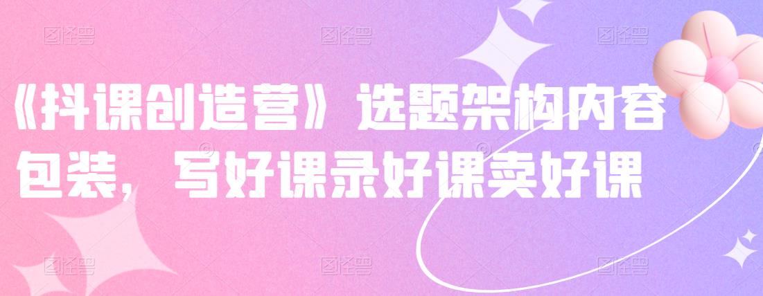《抖课创造营》选题架构内容包装,写好课录好课卖好课-资源宝库吧