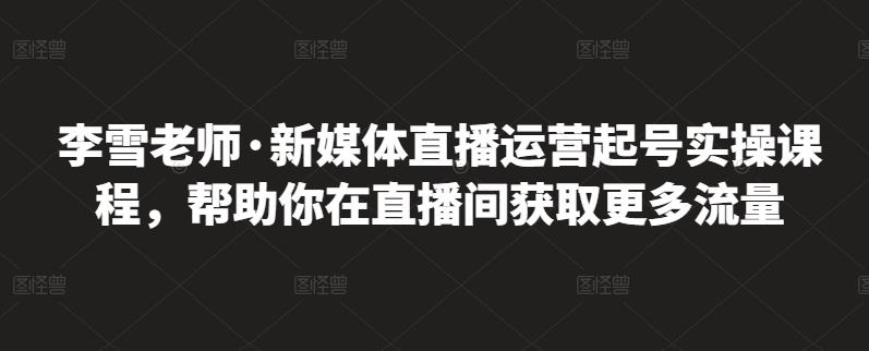李雪老师·新媒体直播运营起号实操课程,帮助你在直播间获取更多流量-资源宝库吧