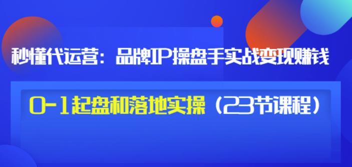秒懂代运营:品牌IP操盘手实战赚钱,0-1起盘和落地实操(23节课程)价值199-资源宝库吧