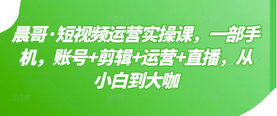 晨哥·短视频运营实操课,一部手机,账号+剪辑+运营+直播,从小白到大咖-资源宝库吧
