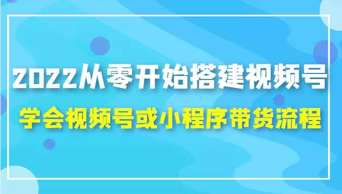 2022从零开始搭建视频号,学会视频号或小程序带货流程(价值599元)-资源宝库吧