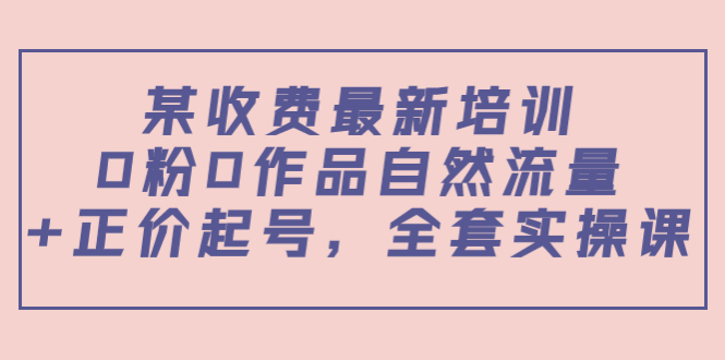 某最新收费培训内容:0粉0作品自然流量+正价起号,全套实操课-资源宝库吧
