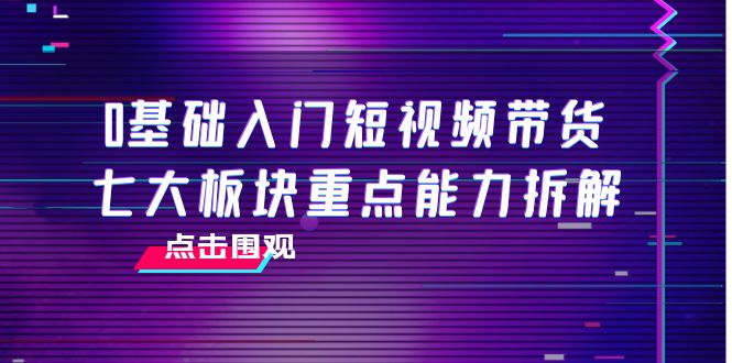 0基础入门短视频带货,七大板块重点能力拆解,7节精品课4小时干货-资源宝库吧