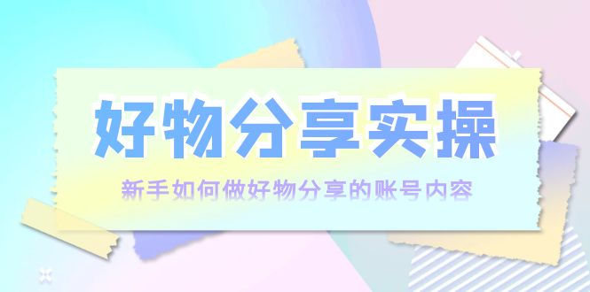 好物分享实操:新手如何做好物分享的账号内容,实操教学-资源宝库吧