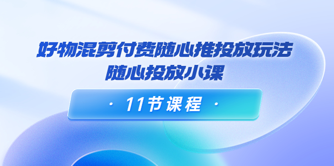 好物混剪付费随心推投放玩法,随心投放小课(11节课程)-资源宝库吧