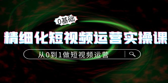 精细化短视频运营实操课,从0到1做短视频运营:算法篇+定位篇+内容篇-资源宝库吧
