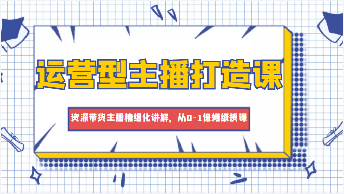 运营型主播打造课，资深带货主播精细化讲解，从0-1保姆级授课-资源宝库吧