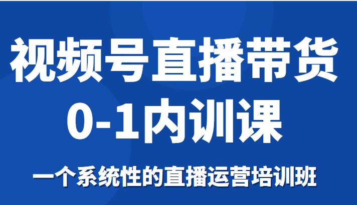 视频号直播带货0-1内训课，一个系统性的直播运营培训班-资源宝库吧