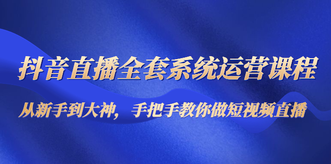 抖音直播全套系统运营课程:从新手到大神,手把手教你做直播短视频-资源宝库吧