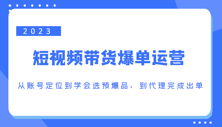 2023短视频带货爆单运营，从账号定位到学会选预爆品，到代理完成出单（价值1250元）-资源宝库吧
