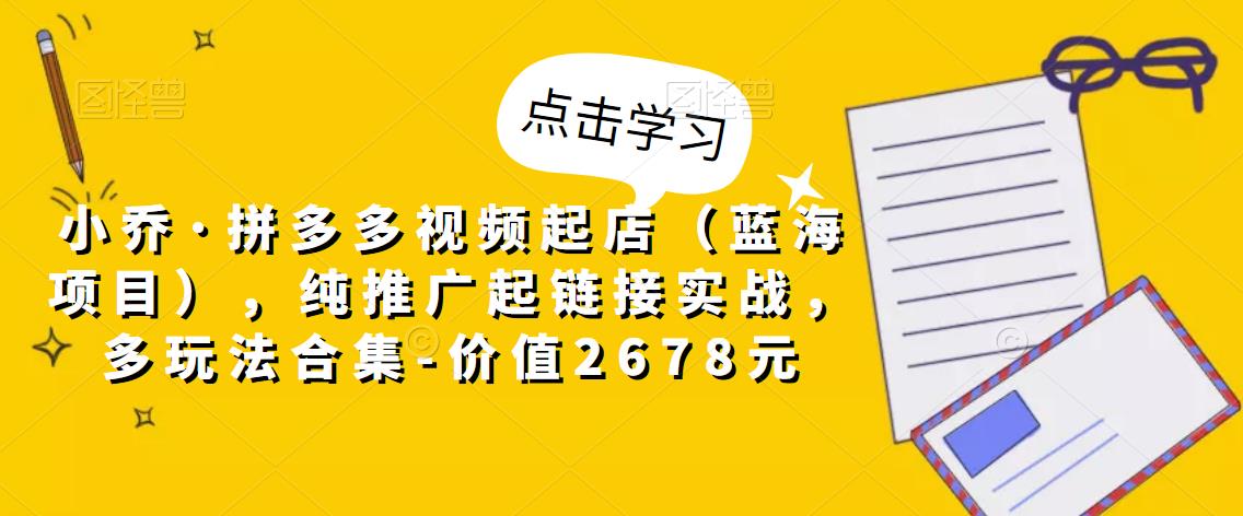 小乔·拼多多视频起店(蓝海项目),纯推广起链接实战,多玩法合集-价值2678元-资源宝库吧