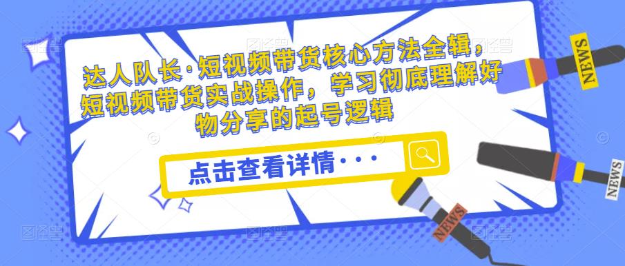 达人队长·短视频带货核心方法全辑，短视频带货实战操作，学习彻底理解好物分享的起号逻辑-资源宝库吧