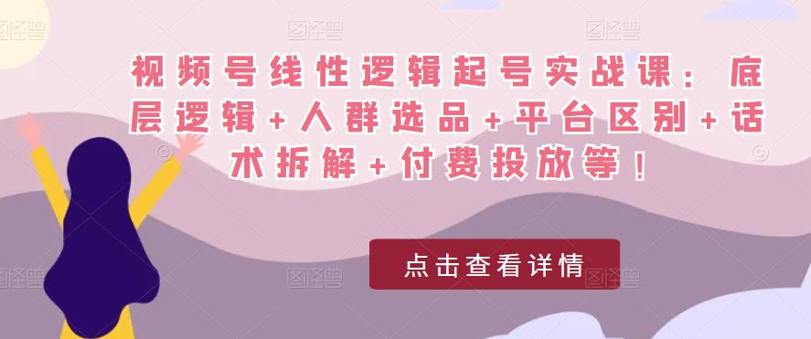 视频号线性逻辑起号实战课：底层逻辑+人群选品+平台区别+话术拆解+付费投放等！-资源宝库吧