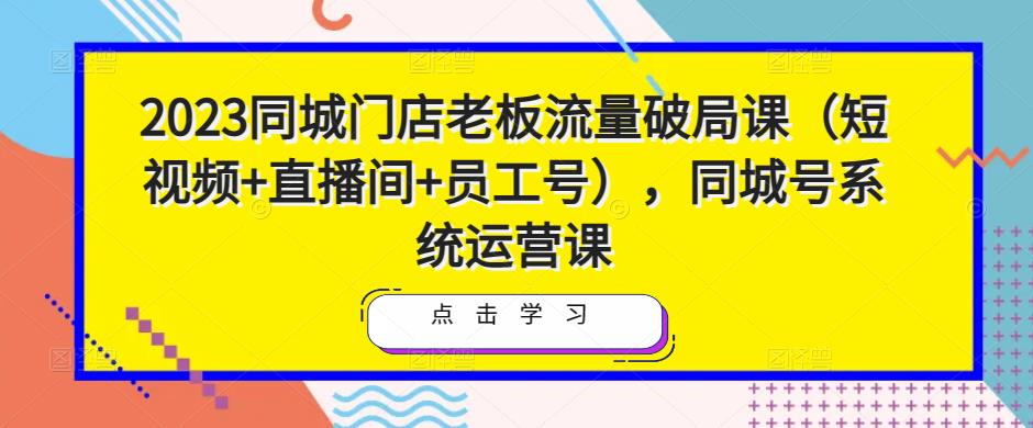 2023同城门店老板流量破局课（短视频+直播间+员工号），同城号系统运营课-资源宝库吧