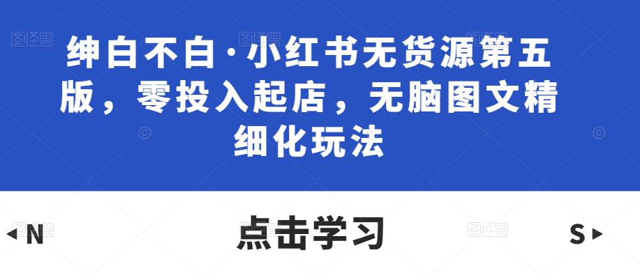 绅白不白·小红书无货源第五版，零投入起店，无脑图文精细化玩法-资源宝库吧
