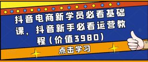 抖音电商新学员必看基础课，抖音新手必看运营教程(价值3980)-资源宝库吧