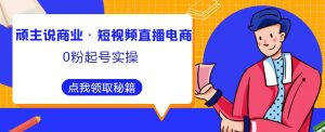 顽主说商业·短视频直播电商0粉起号实操，超800分钟超强实操干活，高效时间、快速落地拿成果-资源宝库吧
