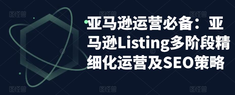 亚马逊运营必备：亚马逊Listing多阶段精细化运营及SEO策略-资源宝库吧