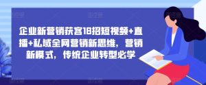 企业新营销获客18招短视频+直播+私域全网营销新思维,营销新模式,传统企业转型必学-资源宝库吧