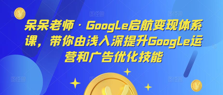 呆呆老师·Google启航变现体系课,带你由浅入深提升Google运营和广告优化技能-资源宝库吧