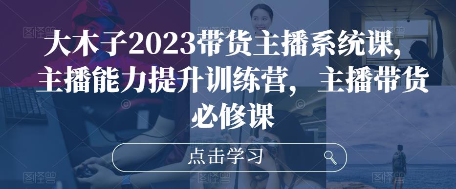 大木子2023带货主播系统课，主播能力提升训练营，主播带货必修课-资源宝库吧