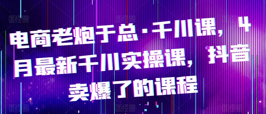 电商老炮于总·千川课,最新千川实操课,抖音卖爆了的课程-资源宝库吧