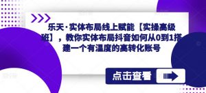 乐天·实体布局线上赋能【实操高级班】，教你实体布局抖音如何从0到1搭建一个有温度的高转化账号-资源宝库吧