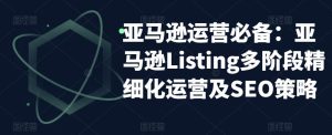 亚马逊运营必备:亚马逊Listing多阶段精细化运营及SEO策略-资源宝库吧